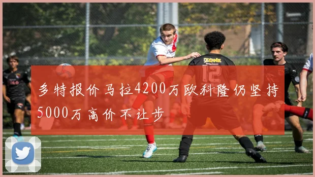 多特报价马拉4200万欧科隆仍坚持5000万高价不让步