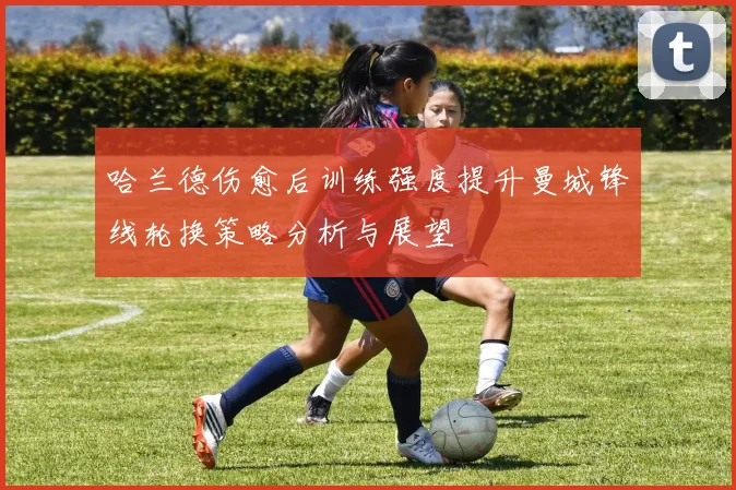 哈兰德伤愈后训练强度提升曼城锋线轮换策略分析与展望