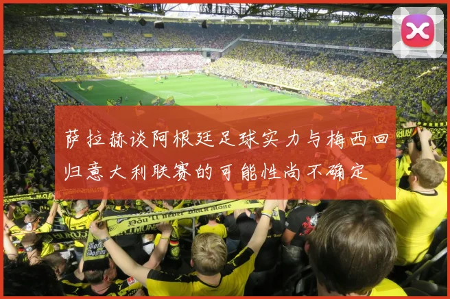 萨拉赫谈阿根廷足球实力与梅西回归意大利联赛的可能性尚不确定