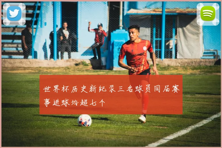 世界杯历史新纪录三名球员同届赛事进球均超七个