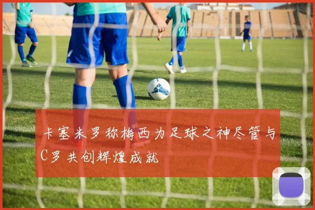 卡塞米罗称梅西为足球之神尽管与C罗共创辉煌成就