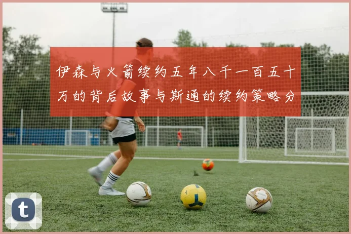 伊森与火箭续约五年八千一百五十万的背后故事与斯通的续约策略分析