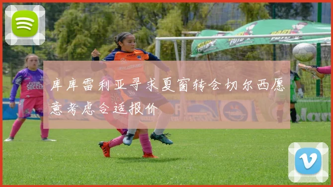 库库雷利亚寻求夏窗转会切尔西愿意考虑合适报价