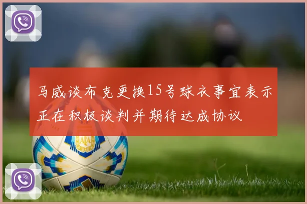 马威谈布克更换15号球衣事宜表示正在积极谈判并期待达成协议
