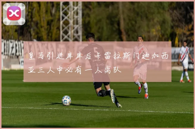 皇马引进库库后卡雷拉斯门迪加西亚三人中必有一人离队
