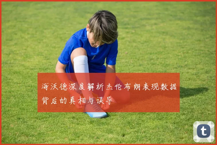 海沃德深度解析杰伦布朗表现数据背后的真相与误导