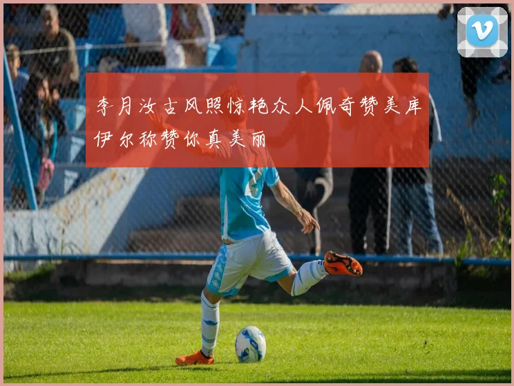 李月汝古风照惊艳众人佩奇赞美库伊尔称赞你真美丽
