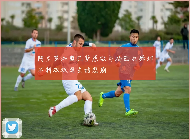 阿圭罗加盟巴萨原欲与梅西共舞却不料双双离去的悲剧