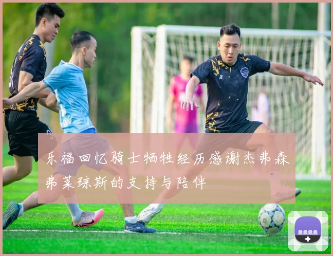 乐福回忆骑士牺牲经历感谢杰弗森弗莱琼斯的支持与陪伴