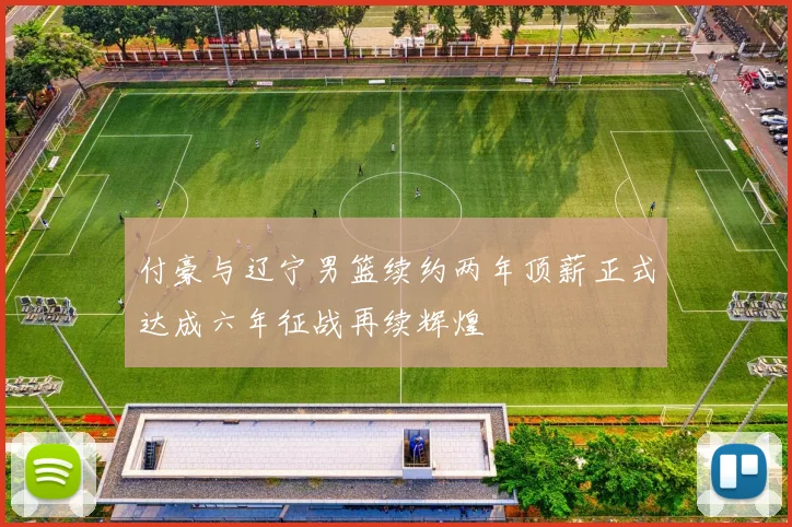 付豪与辽宁男篮续约两年顶薪正式达成六年征战再续辉煌