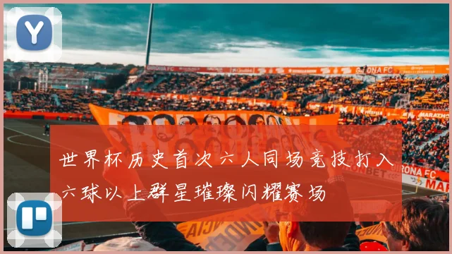 世界杯历史首次六人同场竞技打入六球以上群星璀璨闪耀赛场