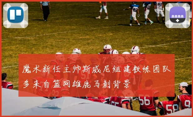 魔术新任主帅斯威尼组建教练团队多来自篮网雄鹿马刺背景