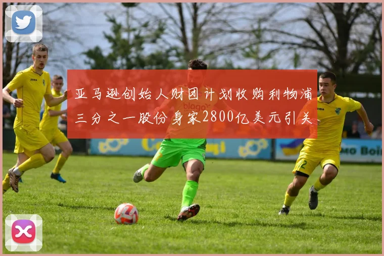 亚马逊创始人财团计划收购利物浦三分之一股份身家2800亿美元引关注